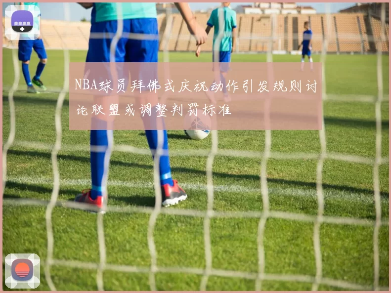 NBA球员拜佛式庆祝动作引发规则讨论联盟或调整判罚标准