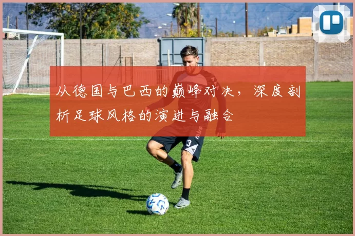 从德国与巴西的巅峰对决，深度剖析足球风格的演进与融合