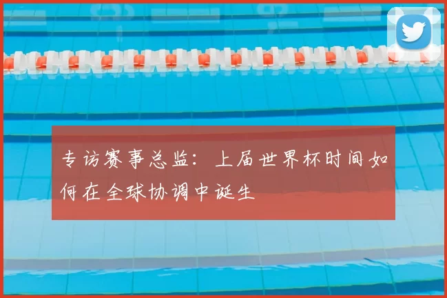 专访赛事总监：上届世界杯时间如何在全球协调中诞生