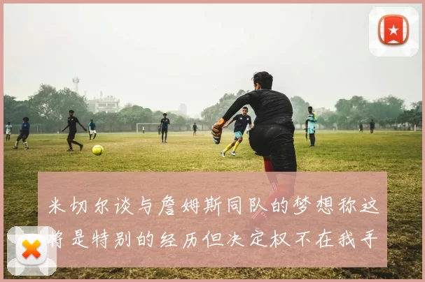 米切尔谈与詹姆斯同队的梦想称这将是特别的经历但决定权不在我手中