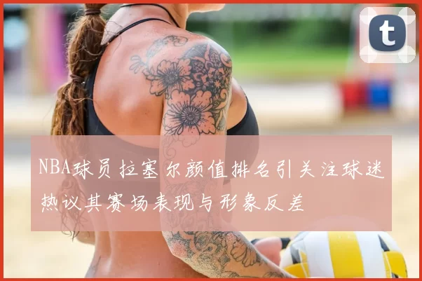 NBA球员拉塞尔颜值排名引关注球迷热议其赛场表现与形象反差