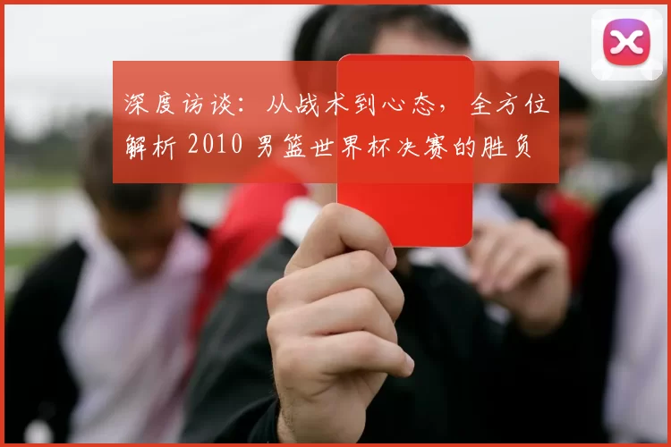深度访谈：从战术到心态，全方位解析 2010 男篮世界杯决赛的胜负手