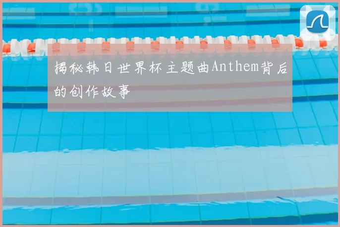 揭秘韩日世界杯主题曲Anthem背后的创作故事