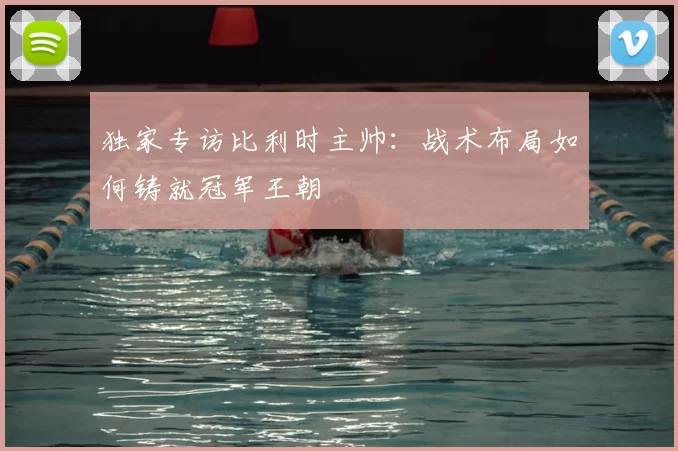 独家专访比利时主帅：战术布局如何铸就冠军王朝