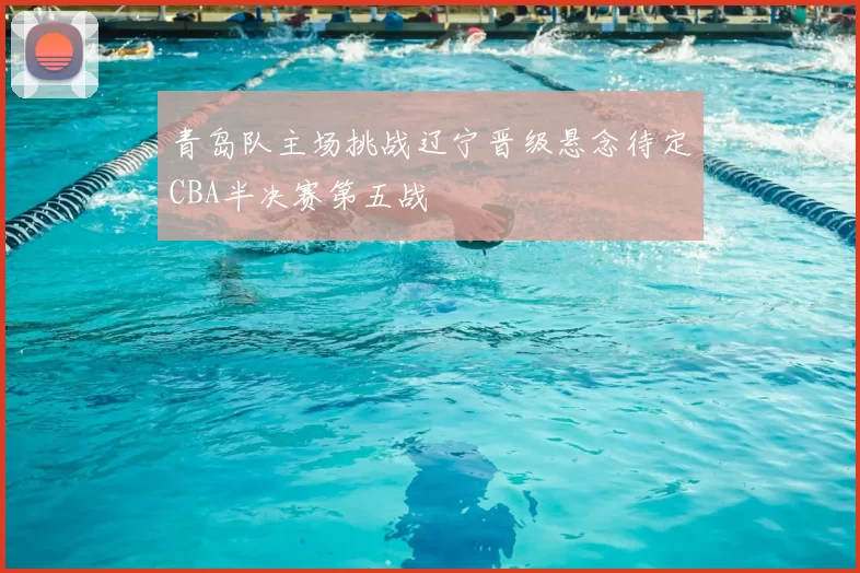青岛队主场挑战辽宁晋级悬念待定CBA半决赛第五战