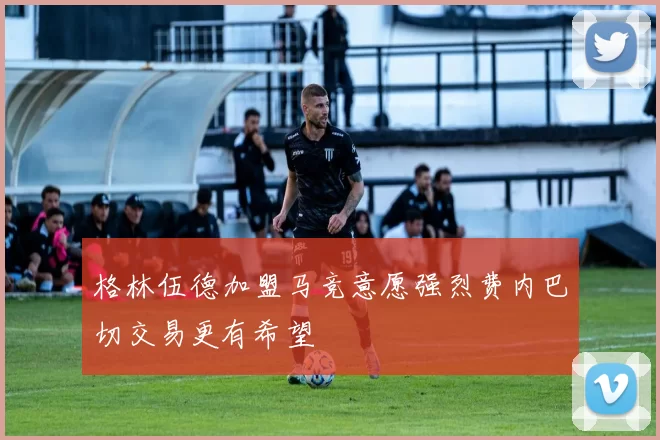 格林伍德加盟马竞意愿强烈费内巴切交易更有希望