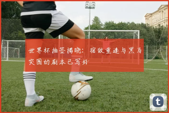 世界杯抽签揭晓:宿敌重逢与黑马突围的剧本已写好