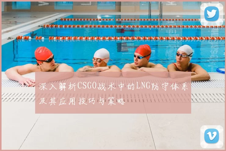 深入解析CSGO战术中的LNG防守体系及其应用技巧与策略
