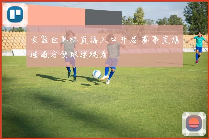 女篮世界杯直播入口开启 赛事直播通道方便球迷观看