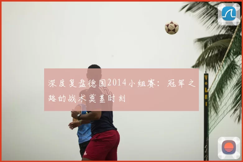 深度复盘德国2014小组赛:冠军之路的战术奠基时刻