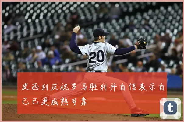 皮西利庆祝罗马胜利并自信表示自己已更成熟可靠