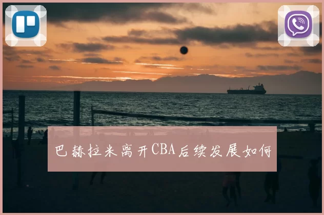 巴赫拉米离开CBA后续发展如何