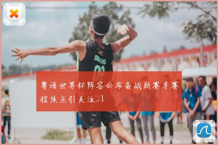 粤语世界杯阵容公布备战新赛季赛程焦点引关注_1