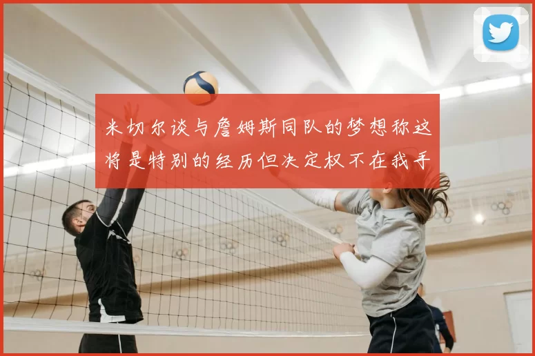 米切尔谈与詹姆斯同队的梦想称这将是特别的经历但决定权不在我手中