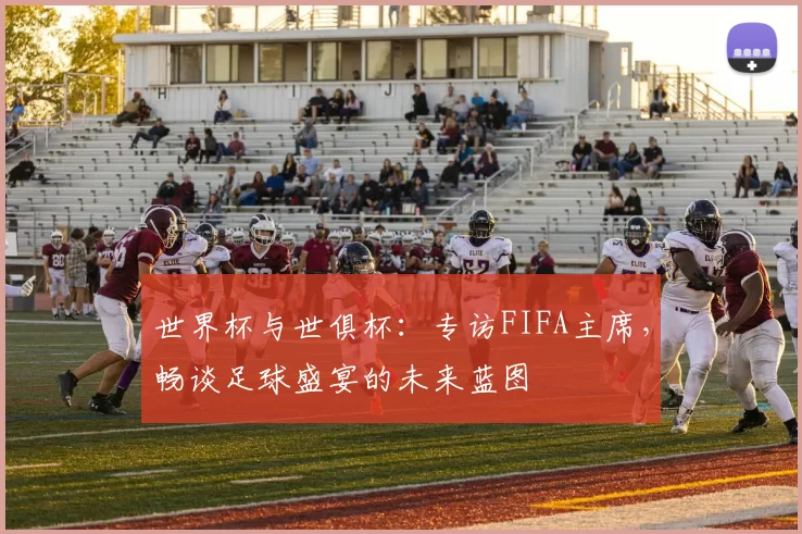 世界杯与世俱杯：专访FIFA主席，畅谈足球盛宴的未来蓝图