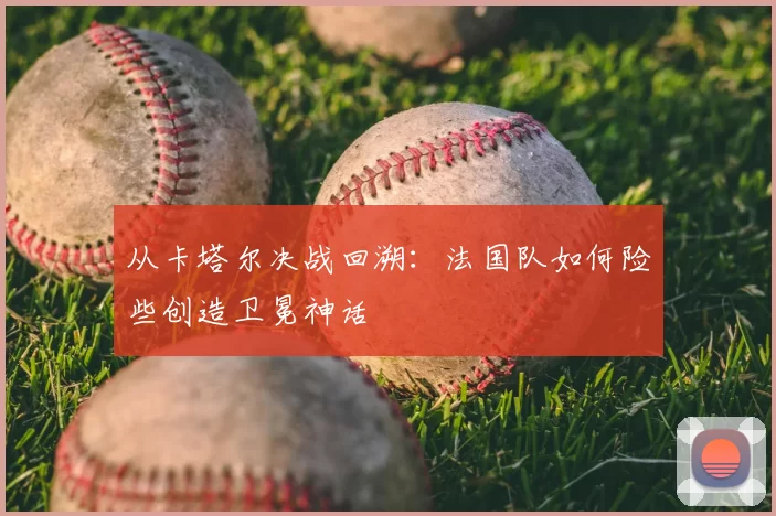 从卡塔尔决战回溯：法国队如何险些创造卫冕神话
