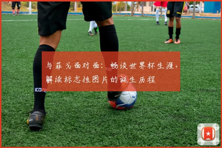 与菲戈面对面：畅谈世界杯生涯，解读标志性图片的诞生历程