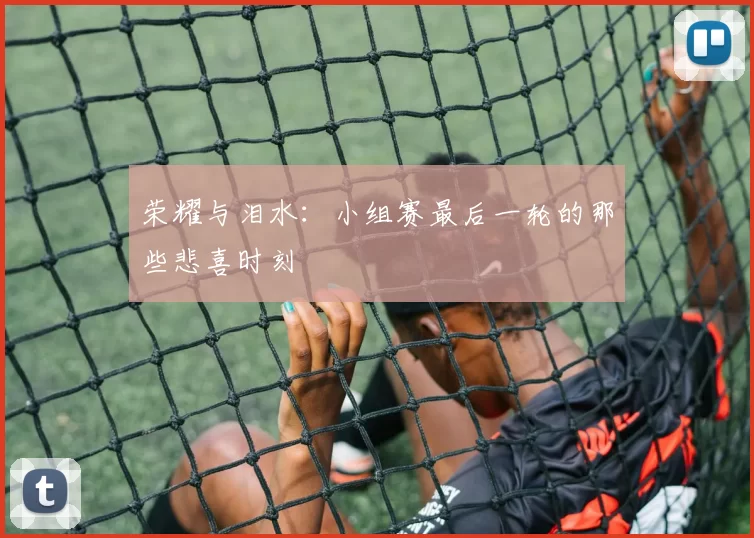 荣耀与泪水：小组赛最后一轮的那些悲喜时刻