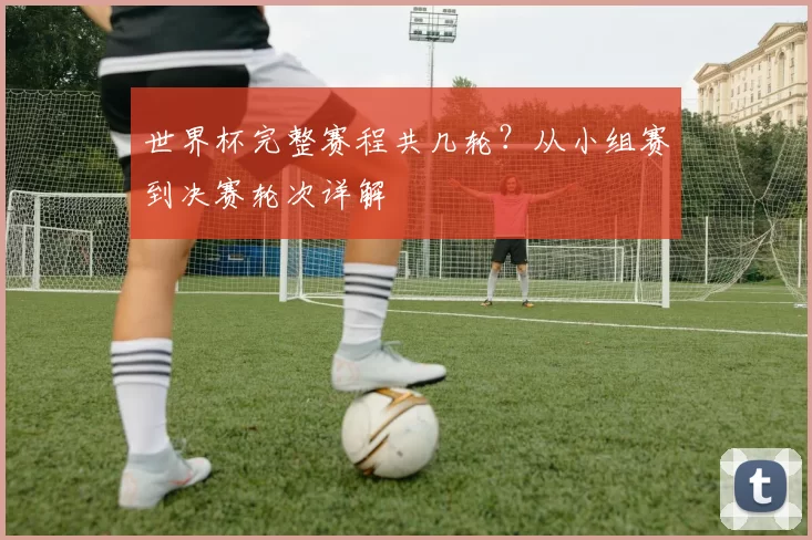 世界杯完整赛程共几轮?从小组赛到决赛轮次详解