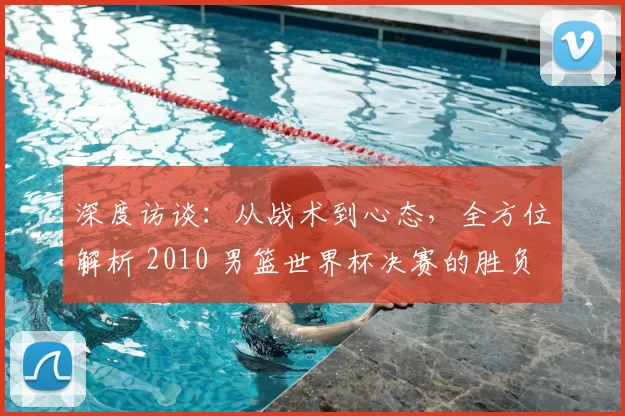 深度访谈:从战术到心态,全方位解析 2010 男篮世界杯决赛的胜负手
