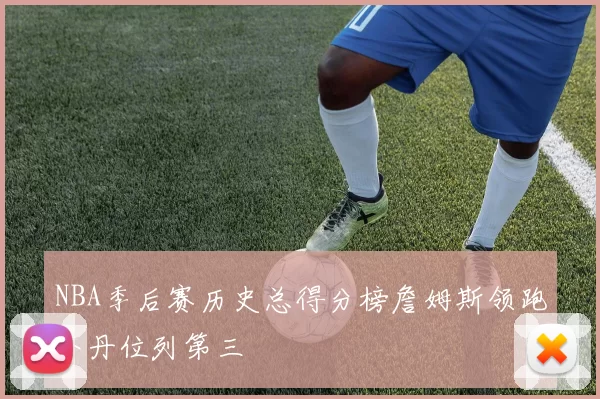NBA季后赛历史总得分榜詹姆斯领跑乔丹位列第三