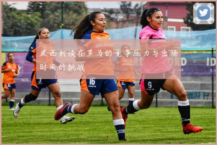 皮西利谈在罗马的竞争压力与出场时间的挑战