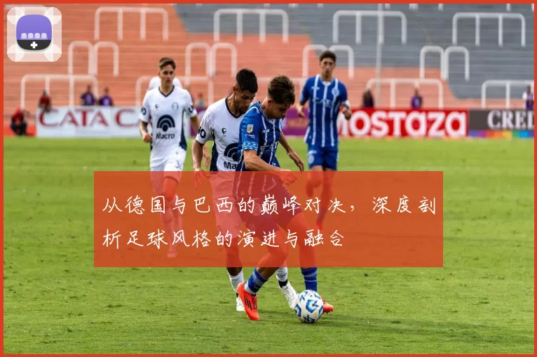 从德国与巴西的巅峰对决，深度剖析足球风格的演进与融合