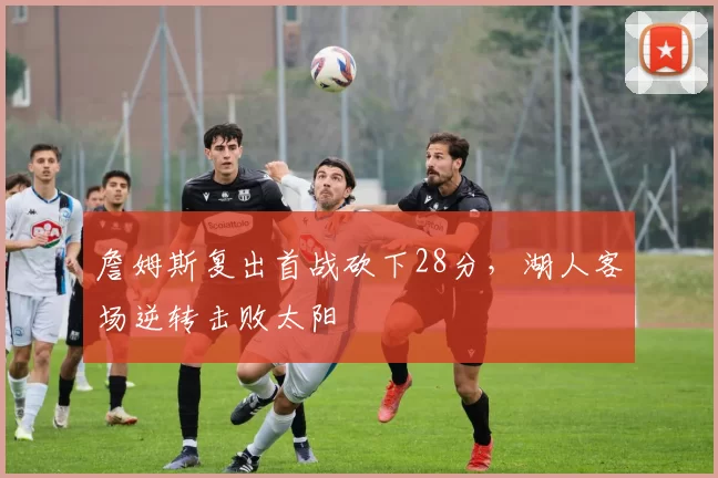 詹姆斯复出首战砍下28分,湖人客场逆转击败太阳
