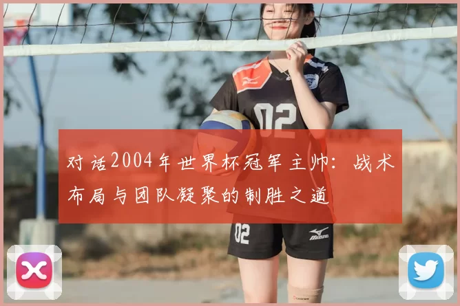 对话2004年世界杯冠军主帅：战术布局与团队凝聚的制胜之道