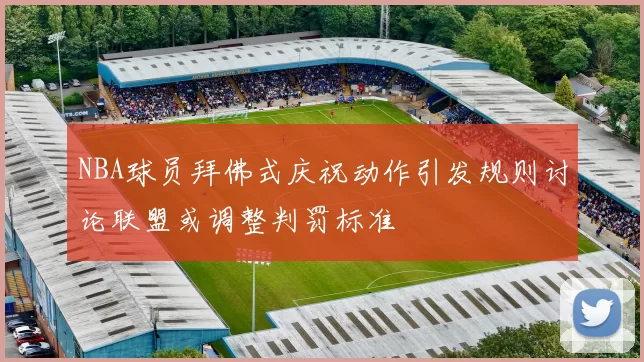 NBA球员拜佛式庆祝动作引发规则讨论联盟或调整判罚标准