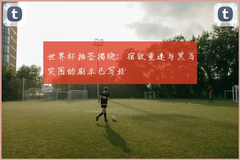 世界杯抽签揭晓：宿敌重逢与黑马突围的剧本已写好