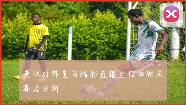 曼联对阵皇马精彩直播全程回顾及赛后分析