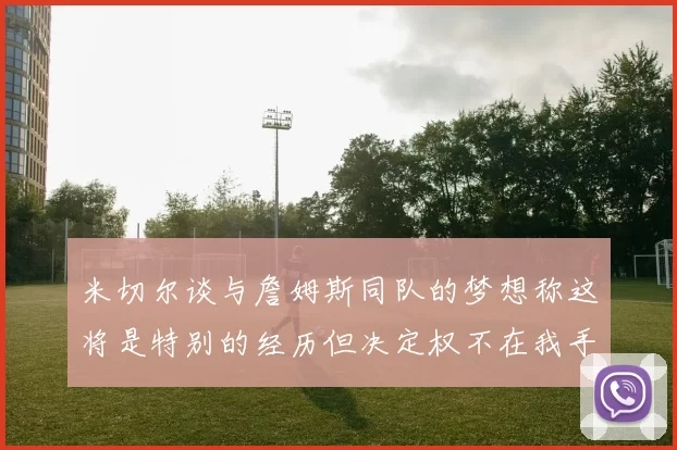 米切尔谈与詹姆斯同队的梦想称这将是特别的经历但决定权不在我手中