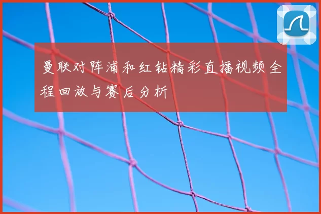 曼联对阵浦和红钻精彩直播视频全程回放与赛后分析