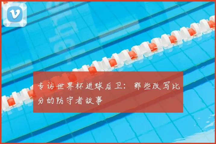 专访世界杯进球后卫：那些改写比分的防守者故事