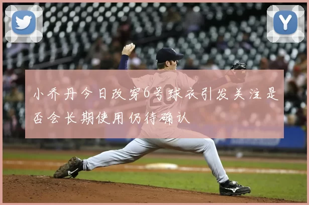 小乔丹今日改穿6号球衣引发关注是否会长期使用仍待确认