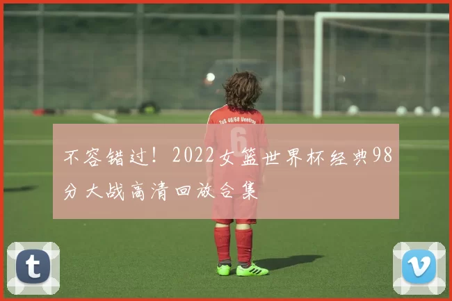 不容错过!2022女篮世界杯经典98分大战高清回放合集
