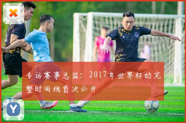 专访赛事总监：2017年世界杯的完整时间线首次公开