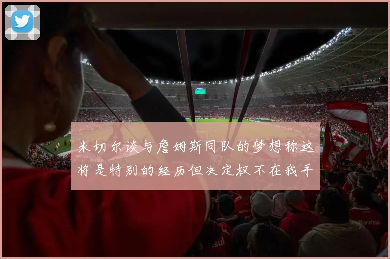 米切尔谈与詹姆斯同队的梦想称这将是特别的经历但决定权不在我手中