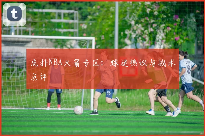 虎扑NBA火箭专区：球迷热议与战术点评