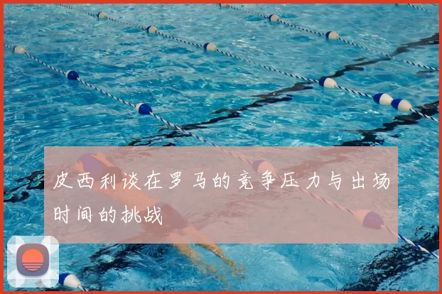 皮西利谈在罗马的竞争压力与出场时间的挑战