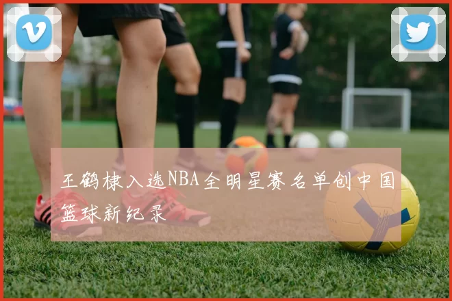 王鹤棣入选NBA全明星赛名单创中国篮球新纪录