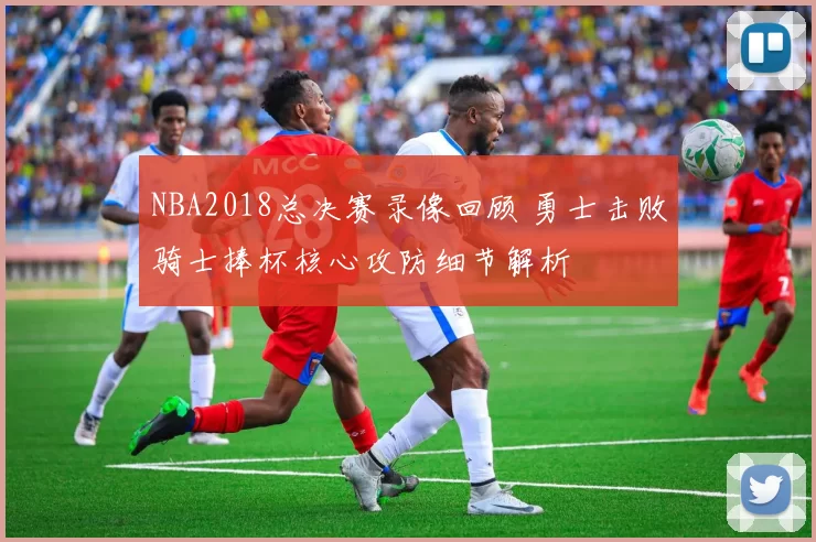 NBA2018总决赛录像回顾 勇士击败骑士捧杯核心攻防细节解析