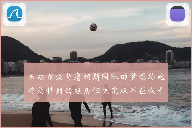 米切尔谈与詹姆斯同队的梦想称这将是特别的经历但决定权不在我手中