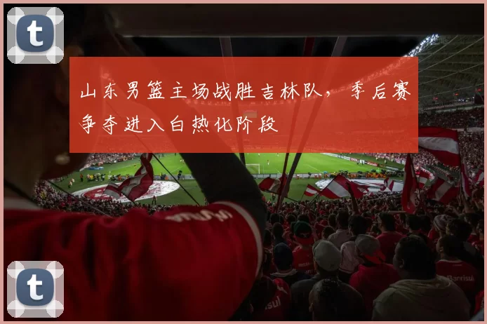山东男篮主场战胜吉林队，季后赛争夺进入白热化阶段