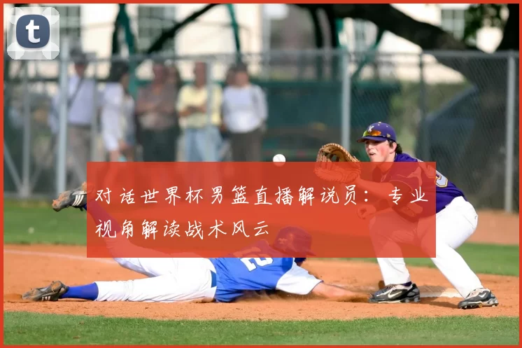 对话世界杯男篮直播解说员：专业视角解读战术风云