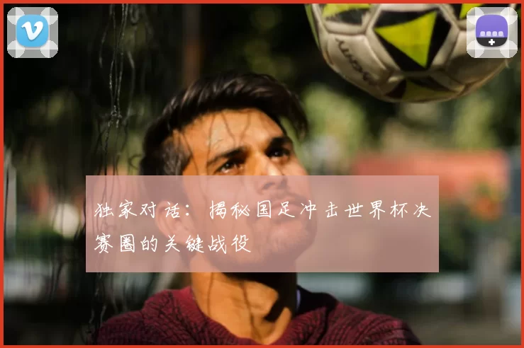 独家对话:揭秘国足冲击世界杯决赛圈的关键战役