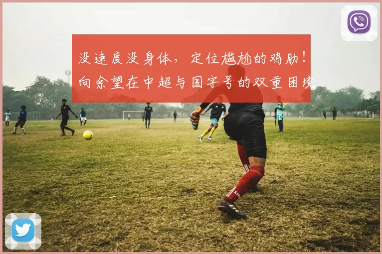 没速度没身体,定位尴尬的鸡肋!向余望在中超与国字号的双重困境