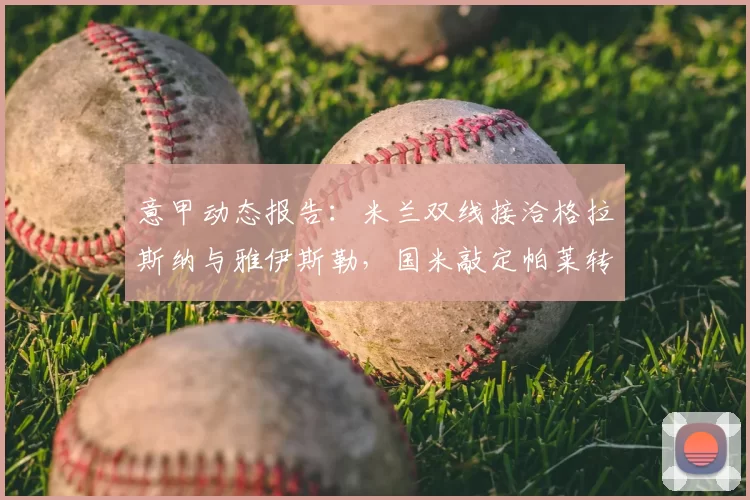 意甲动态报告：米兰双线接洽格拉斯纳与雅伊斯勒，国米敲定帕莱转会_迪马_1_亚冠