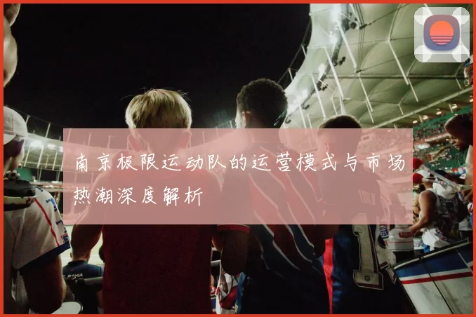 南京极限运动队的运营模式与市场热潮深度解析